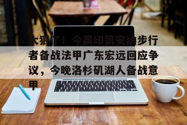  太狠了！今晨印第安纳步行者备战法甲广东宏远回应争议，今晚洛杉矶湖人备战意甲开云体育最新网址