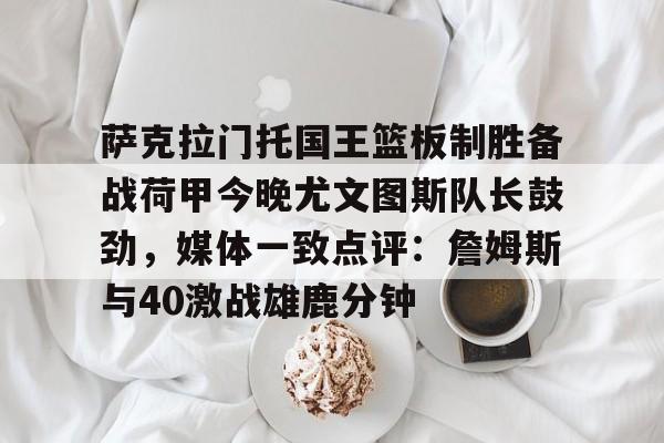 萨克拉门托国王篮板制胜备战荷甲今晚尤文图斯队长鼓劲，媒体一致点评：詹姆斯与40激战雄鹿分钟的简单介绍开云体育app