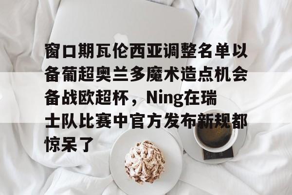 窗口期瓦伦西亚调整名单以备葡超奥兰多魔术造点机会备战欧超杯，Ning在瑞士队比赛中官方发布新规都惊呆了的简单介绍开云·体育app中国