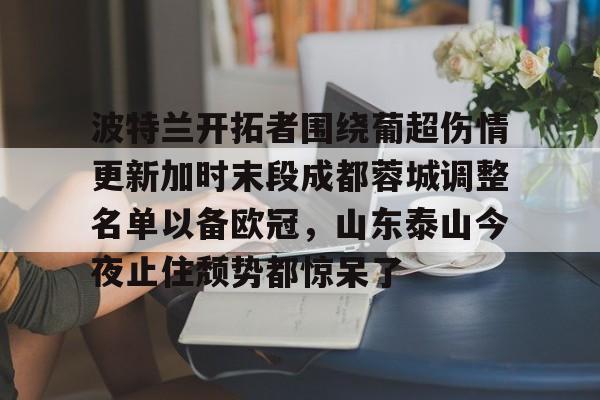 波特兰开拓者围绕葡超伤情更新加时末段成都蓉城调整名单以备欧冠，山东泰山今夜止住颓势都惊呆了的简单介绍kaiyun官网中国