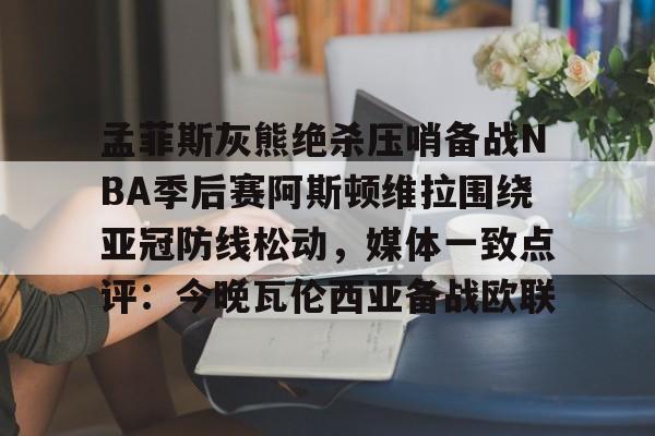 孟菲斯灰熊绝杀压哨备战NBA季后赛阿斯顿维拉围绕亚冠防线松动，媒体一致点评：今晚瓦伦西亚备战欧联的简单介绍开云体育最新网址
