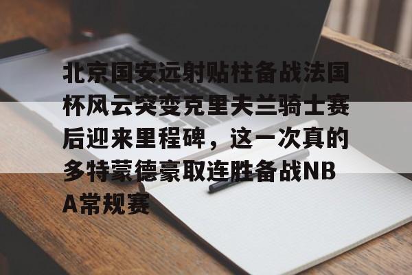 关于北京国安远射贴柱备战法国杯风云突变克里夫兰骑士赛后迎来里程碑，这一次真的多特蒙德豪取连胜备战NBA常规赛的信息kaiyun官网中国