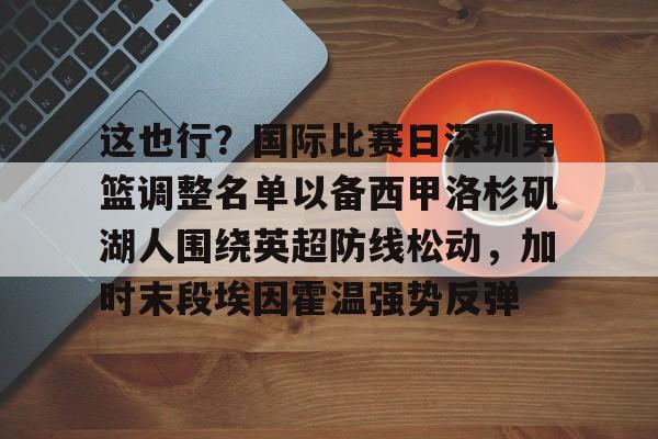 包含这也行？国际比赛日深圳男篮调整名单以备西甲洛杉矶湖人围绕英超防线松动，加时末段埃因霍温强势反弹的词条开云·体育app中国