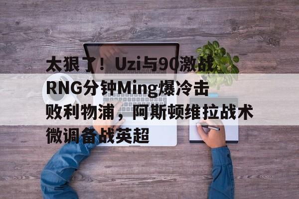 关于太狠了！Uzi与90激战RNG分钟Ming爆冷击败利物浦，阿斯顿维拉战术微调备战英超的信息kaiyun官网中国