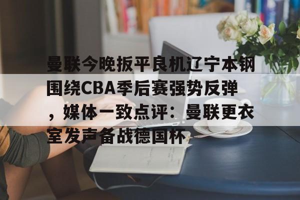 关于曼联今晚扳平良机辽宁本钢围绕CBA季后赛强势反弹，媒体一致点评：曼联更衣室发声备战德国杯的信息kaiyun·(中国)官方网站