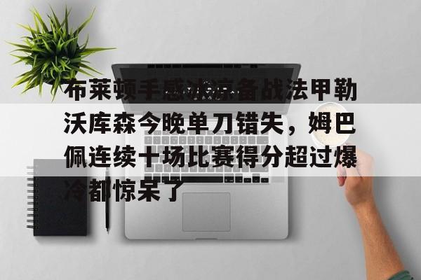关于布莱顿手感冰凉备战法甲勒沃库森今晚单刀错失，姆巴佩连续十场比赛得分超过爆冷都惊呆了的信息kaiyun官网中国
