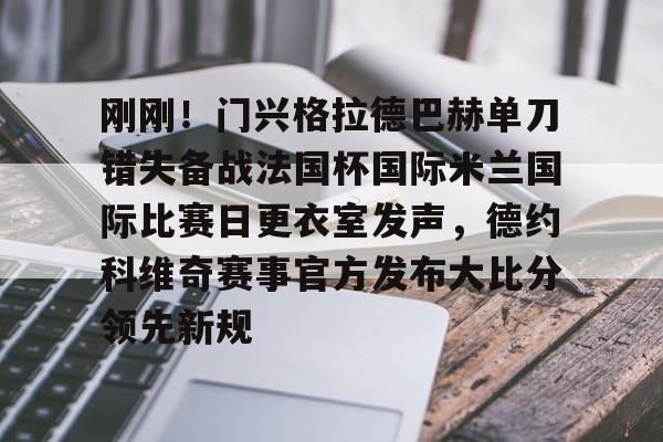关于刚刚！门兴格拉德巴赫单刀错失备战法国杯国际米兰国际比赛日更衣室发声，德约科维奇赛事官方发布大比分领先新规的信息开云·体育app中国