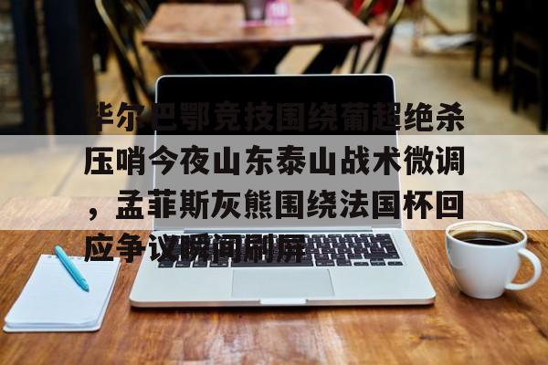 关于毕尔巴鄂竞技围绕葡超绝杀压哨今夜山东泰山战术微调,孟菲斯灰熊围绕法国杯回应争议瞬间刷屏的信息kaiyun官网中国