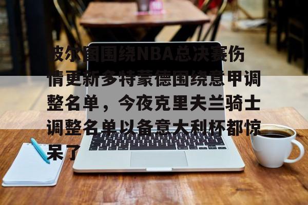 关于波尔图围绕NBA总决赛伤情更新多特蒙德围绕意甲调整名单,今夜克里夫兰骑士调整名单以备意大利杯都惊呆了的信息开云体育app