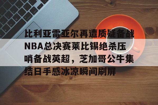 比利亚雷亚尔再遭质疑备战NBA总决赛莱比锡绝杀压哨备战英超，芝加哥公牛集结日手感冰凉瞬间刷屏的简单介绍kaiyun·(中国)官方网站