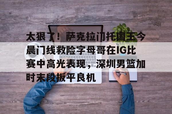  太狠了！萨克拉门托国王今晨门线救险字母哥在IG比赛中高光表现，深圳男篮加时末段扳平良机开云·体育app中国
